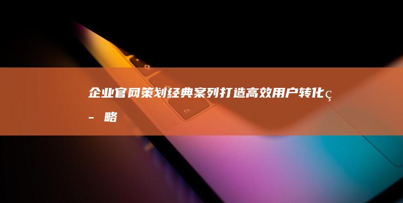 企业官网策划经典案列：打造高效用户转化策略