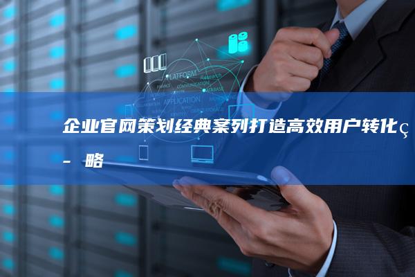 企业官网策划经典案列：打造高效用户转化策略