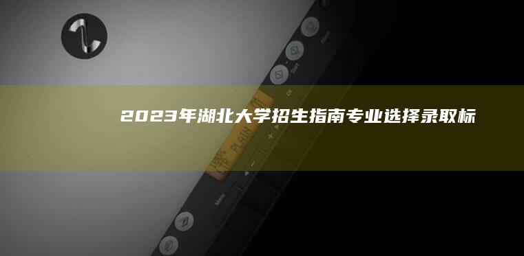 2023年湖北大学招生指南：专业选择、录取标准及申请流程